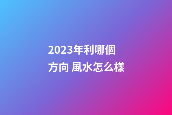 2023年利哪個方向 風水怎么樣